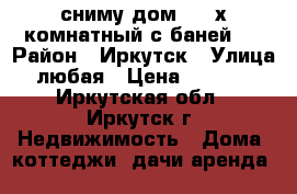 сниму дом 2-3 х комнатный с баней   › Район ­ Иркутск › Улица ­ любая › Цена ­ 10 000 - Иркутская обл., Иркутск г. Недвижимость » Дома, коттеджи, дачи аренда   